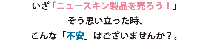 「ニュースキン製品を売ろう！」そう思い立った時、下記のような「不安」はございませんか？